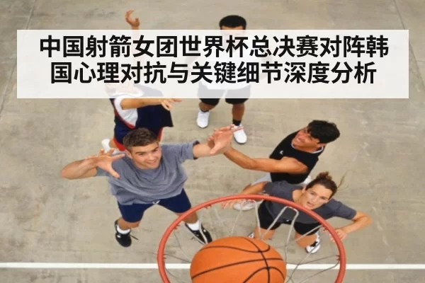 中国射箭女团世界杯总决赛对阵韩国心理对抗与关键细节深度分析