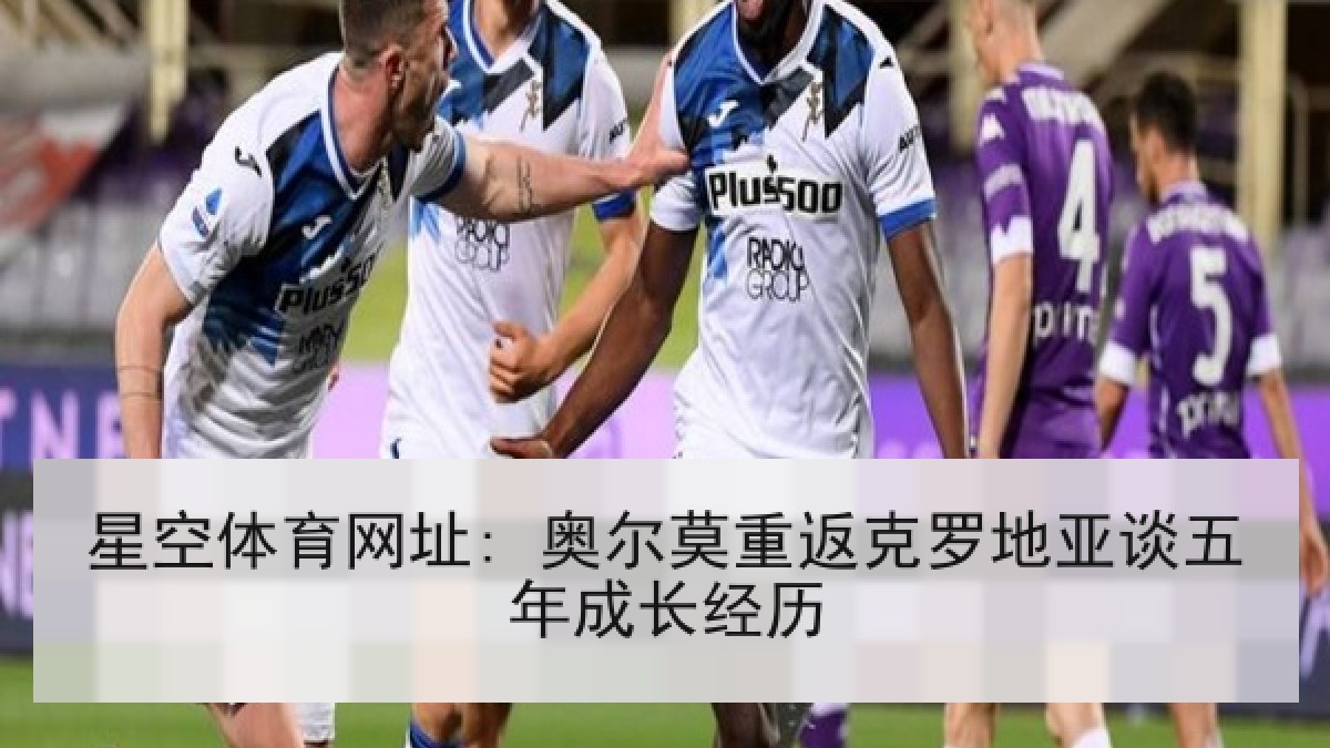 星空体育网址: 奥尔莫重返克罗地亚谈五年成长经历 星空体育网址: 奥尔莫重返克罗地亚谈五年成长经历